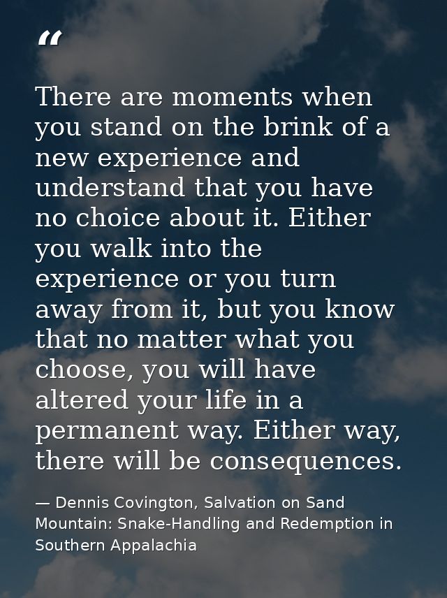 There are moments when you stand on the brink of a new experience and understand that you have no choice about it. Eithe — Dennis Covington, Salvation on Sand Mountain: Snake-Handling and Redemption in Southern Appalachia