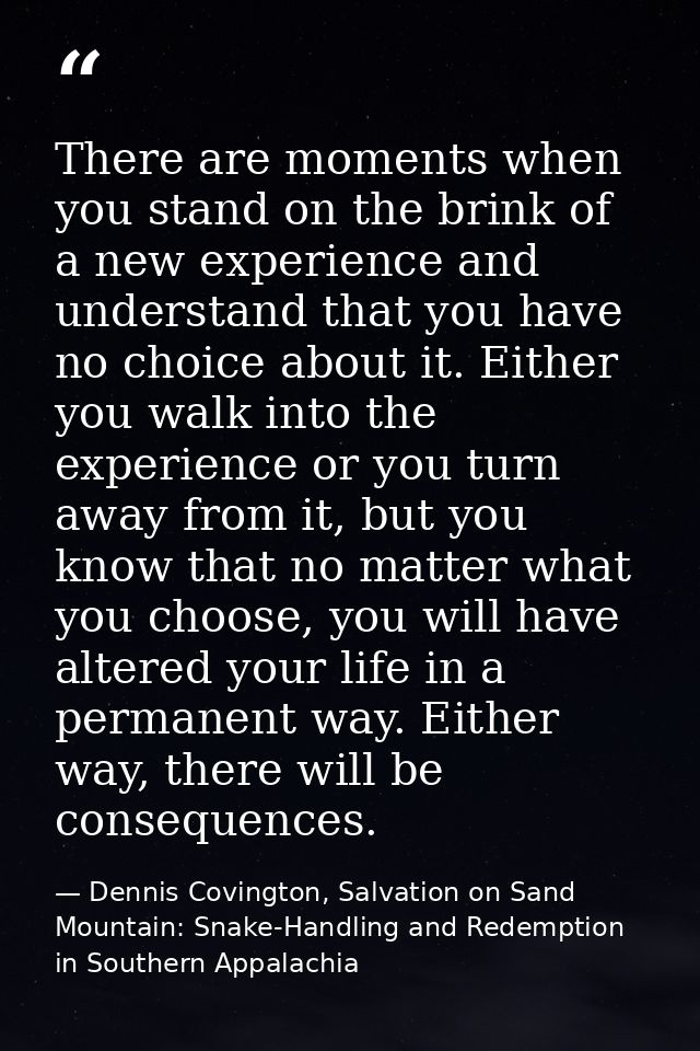 There are moments when you stand on the brink of a new experience and understand that you have no choice about it. Eithe — Dennis Covington, Salvation on Sand Mountain: Snake-Handling and Redemption in Southern Appalachia