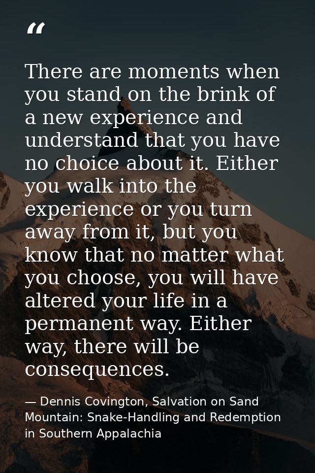 There are moments when you stand on the brink of a new experience and understand that you have no choice about it. Eithe — Dennis Covington, Salvation on Sand Mountain: Snake-Handling and Redemption in Southern Appalachia