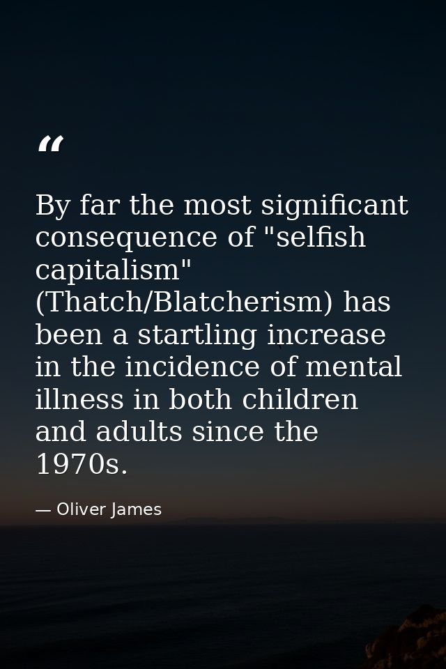 By far the most significant consequence of "selfish capitalism" (Thatch/Blatcherism) has been a startling increase in th — Oliver James