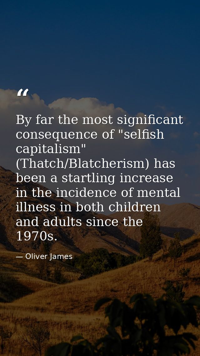 By far the most significant consequence of "selfish capitalism" (Thatch/Blatcherism) has been a startling increase in th — Oliver James
