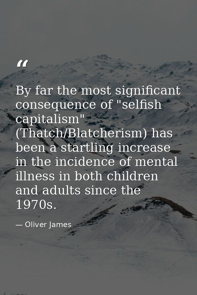 By far the most significant consequence of "selfish capitalism" (Thatch/Blatcherism) has been a startling increase in th — Oliver James