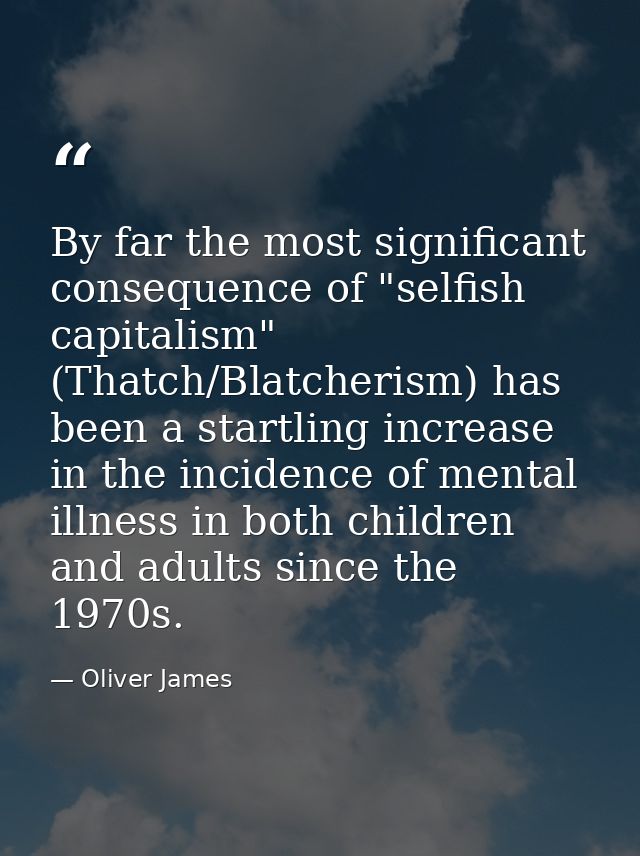 By far the most significant consequence of "selfish capitalism" (Thatch/Blatcherism) has been a startling increase in th — Oliver James