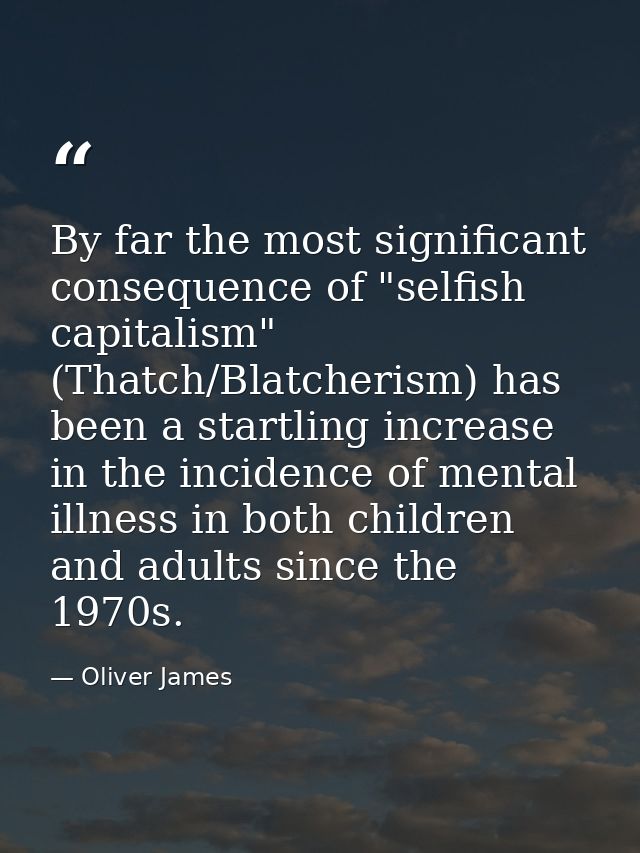 By far the most significant consequence of "selfish capitalism" (Thatch/Blatcherism) has been a startling increase in th — Oliver James