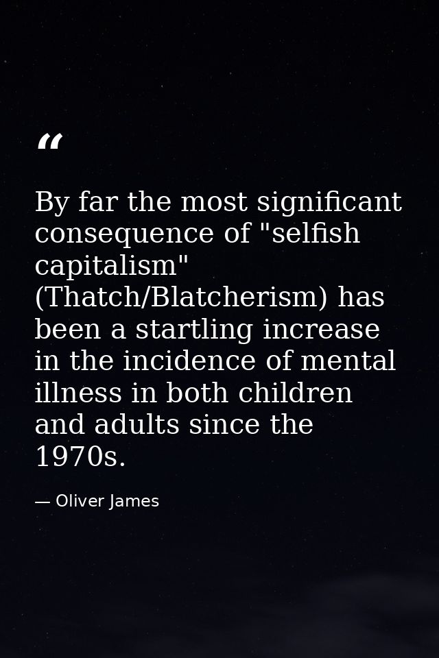By far the most significant consequence of "selfish capitalism" (Thatch/Blatcherism) has been a startling increase in th — Oliver James