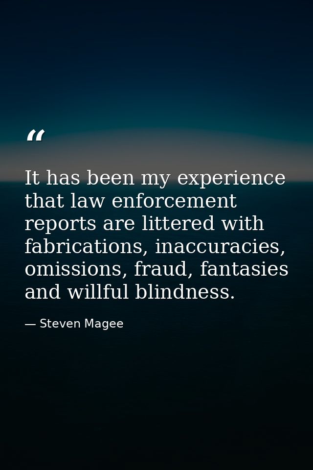 It has been my experience that law enforcement reports are littered with fabrications, inaccuracies, omissions, fraud, f — Steven Magee