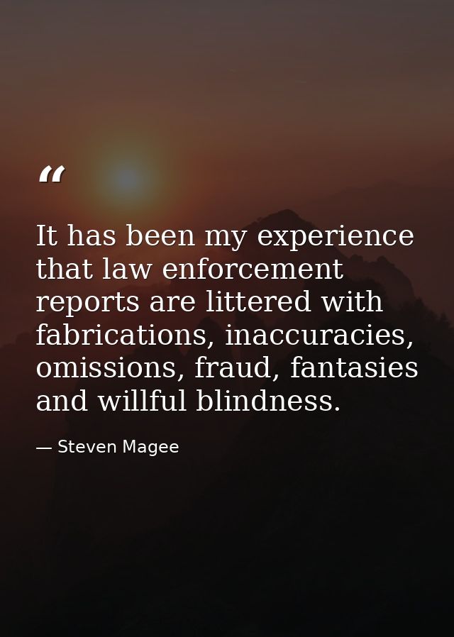 It has been my experience that law enforcement reports are littered with fabrications, inaccuracies, omissions, fraud, f — Steven Magee