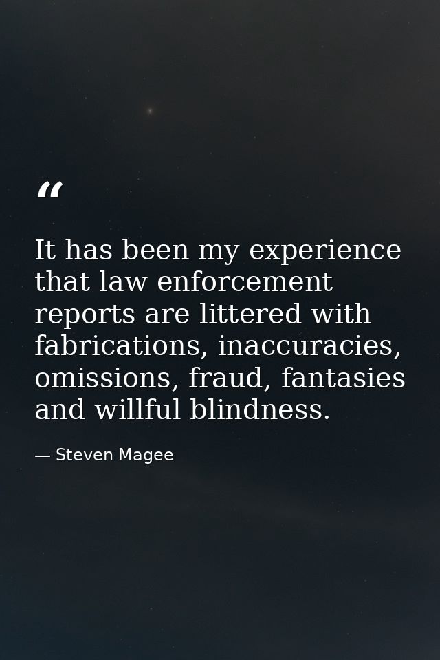 It has been my experience that law enforcement reports are littered with fabrications, inaccuracies, omissions, fraud, f — Steven Magee
