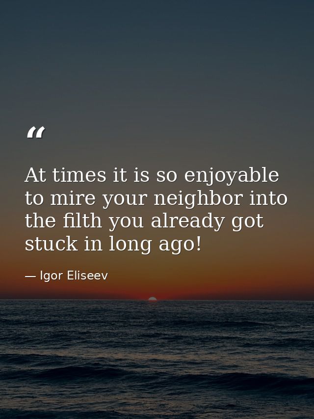 At times it is so enjoyable to mire your neighbor into the filth you already got stuck in long ago! — Igor Eliseev