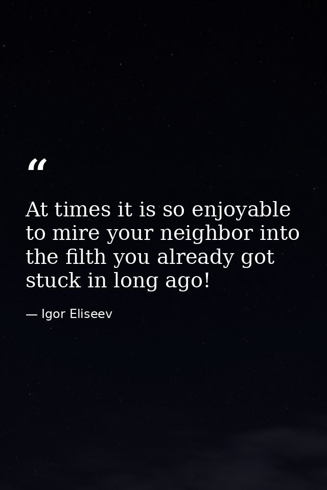 At times it is so enjoyable to mire your neighbor into the filth you already got stuck in long ago! — Igor Eliseev