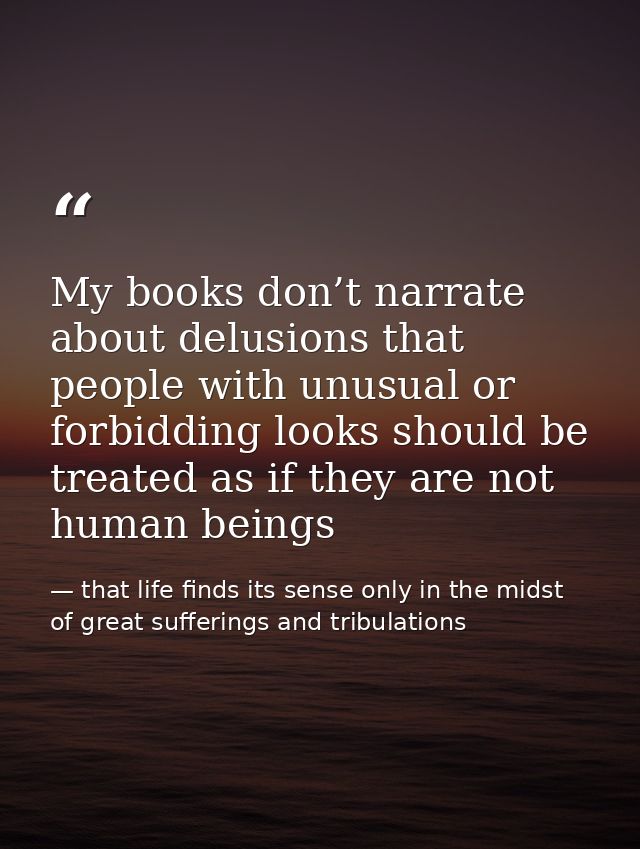 My books don’t narrate about delusions that people with unusual or forbidding looks should be treated as if they are not — that life finds its sense only in the midst of great sufferings and tribulations
