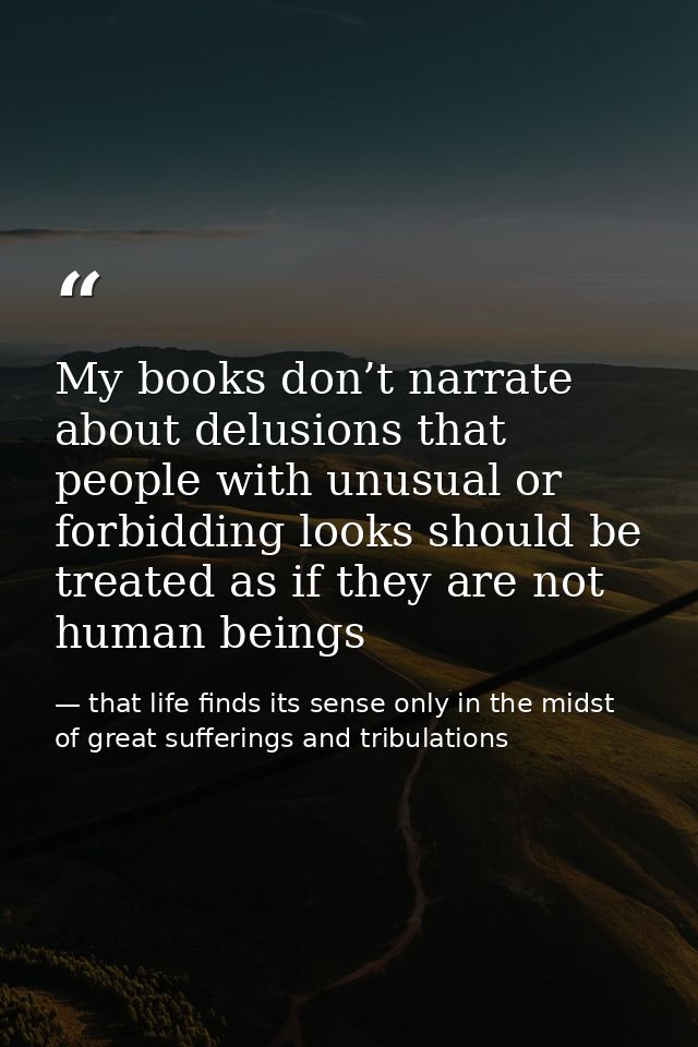 My books don’t narrate about delusions that people with unusual or forbidding looks should be treated as if they are not — that life finds its sense only in the midst of great sufferings and tribulations