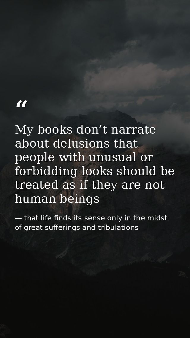 My books don’t narrate about delusions that people with unusual or forbidding looks should be treated as if they are not — that life finds its sense only in the midst of great sufferings and tribulations