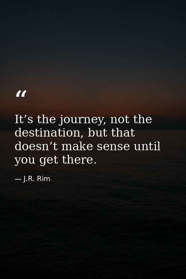 It’s the journey, not the destination, but that doesn’t make sense until you get there. — J.R. Rim