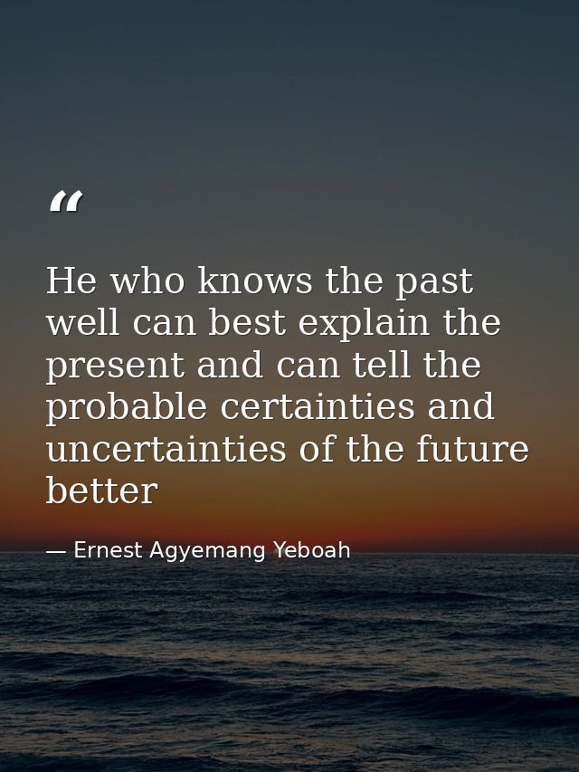 He who knows the past well can best explain the present and can tell the probable certainties and uncertainties of the f — Ernest Agyemang Yeboah