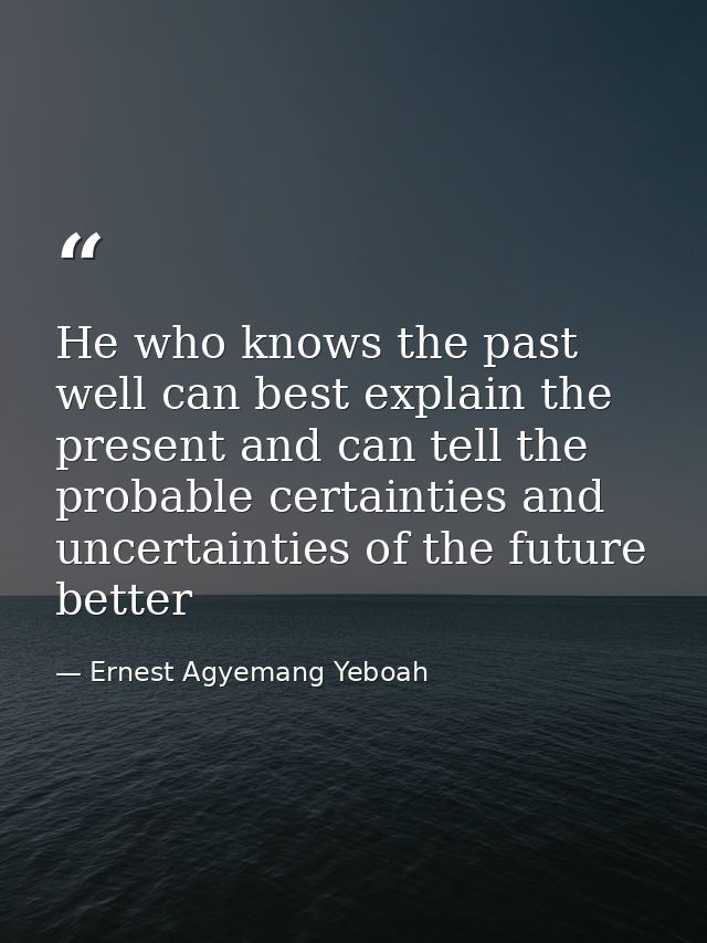 He who knows the past well can best explain the present and can tell the probable certainties and uncertainties of the f — Ernest Agyemang Yeboah