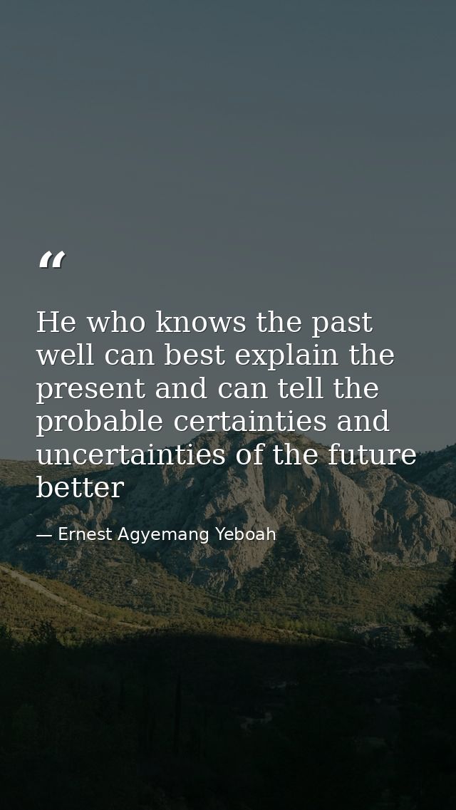 He who knows the past well can best explain the present and can tell the probable certainties and uncertainties of the f — Ernest Agyemang Yeboah