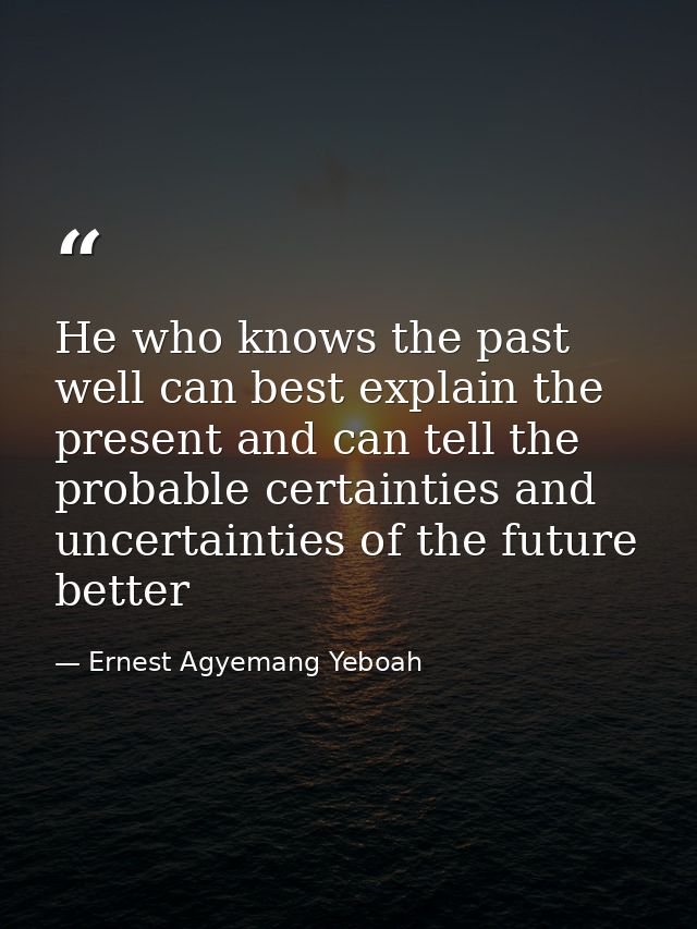 He who knows the past well can best explain the present and can tell the probable certainties and uncertainties of the f — Ernest Agyemang Yeboah