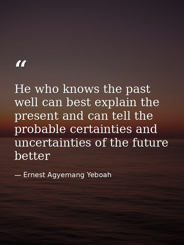 He who knows the past well can best explain the present and can tell the probable certainties and uncertainties of the f — Ernest Agyemang Yeboah