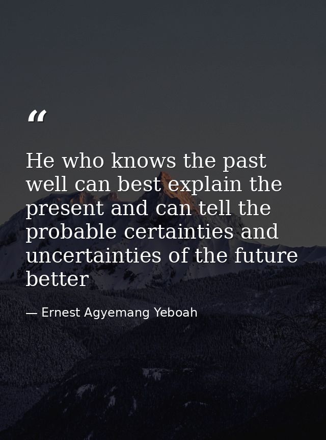 He who knows the past well can best explain the present and can tell the probable certainties and uncertainties of the f — Ernest Agyemang Yeboah