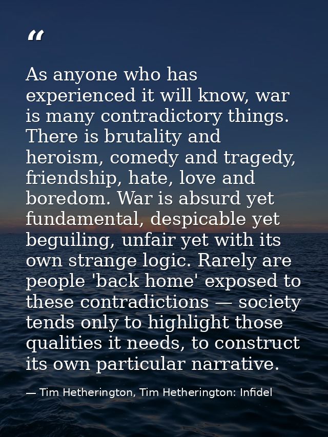 As anyone who has experienced it will know, war is many contradictory things. There is brutality and heroism, comedy and — Tim Hetherington, Tim Hetherington: Infidel