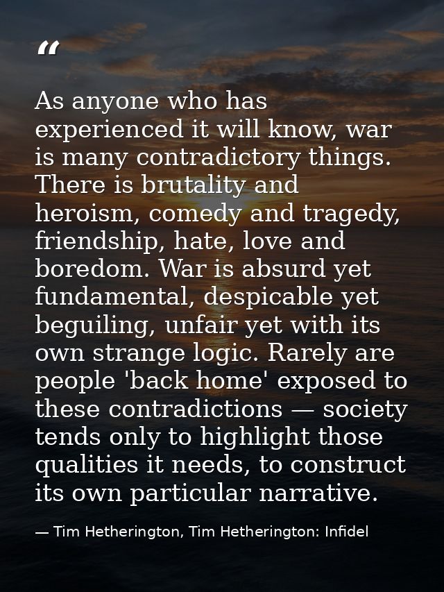 As anyone who has experienced it will know, war is many contradictory things. There is brutality and heroism, comedy and — Tim Hetherington, Tim Hetherington: Infidel