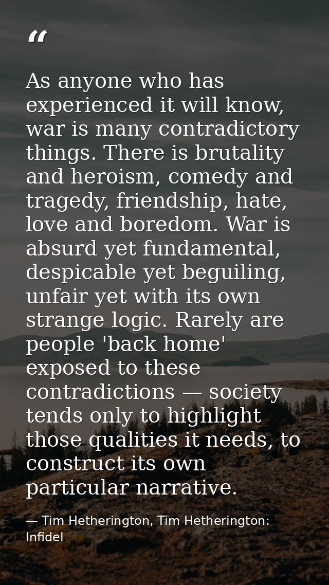 As anyone who has experienced it will know, war is many contradictory things. There is brutality and heroism, comedy and — Tim Hetherington, Tim Hetherington: Infidel