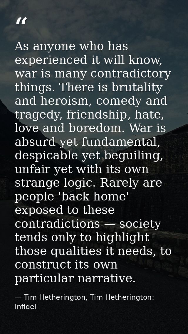 As anyone who has experienced it will know, war is many contradictory things. There is brutality and heroism, comedy and — Tim Hetherington, Tim Hetherington: Infidel