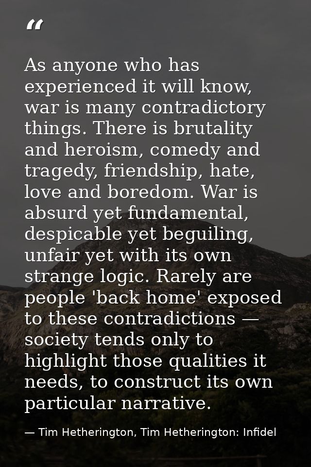 As anyone who has experienced it will know, war is many contradictory things. There is brutality and heroism, comedy and — Tim Hetherington, Tim Hetherington: Infidel