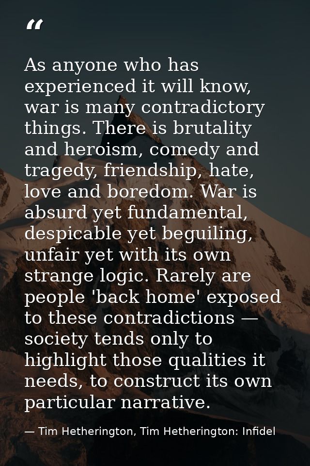 As anyone who has experienced it will know, war is many contradictory things. There is brutality and heroism, comedy and — Tim Hetherington, Tim Hetherington: Infidel