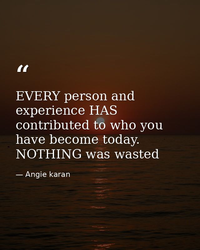 EVERY person and experience HAS contributed to who you have become today. NOTHING was wasted — Angie karan