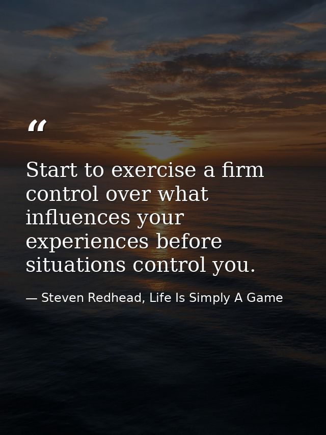Start to exercise a firm control over what influences your experiences before situations control you. — Steven Redhead, Life Is Simply A Game