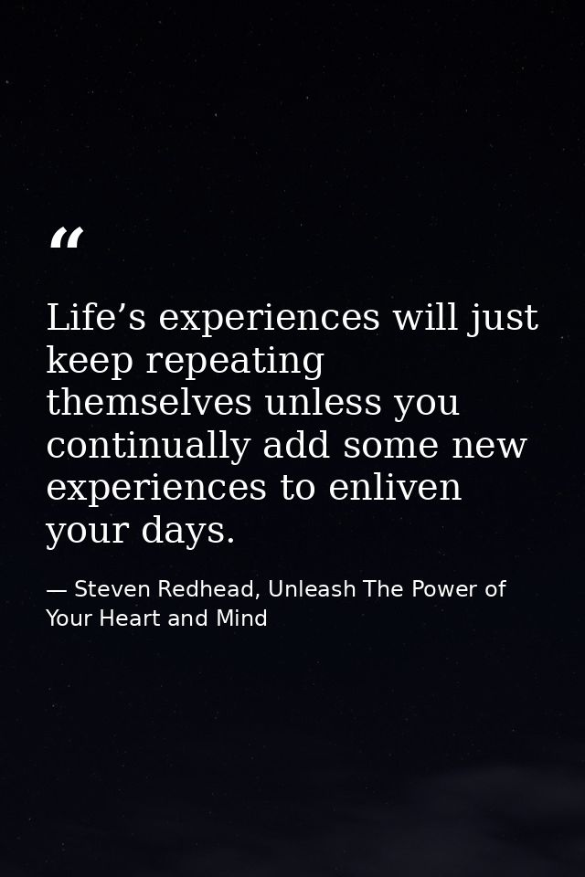 Life’s experiences will just keep repeating themselves unless you continually add some new experiences to enliven your d — Steven Redhead, Unleash The Power of Your Heart and Mind