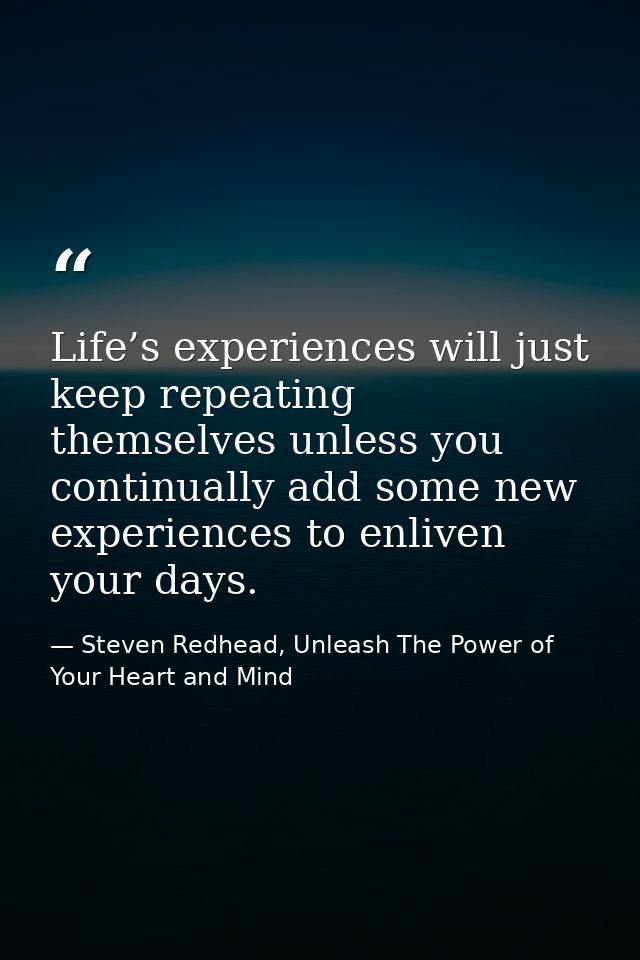 Life’s experiences will just keep repeating themselves unless you continually add some new experiences to enliven your d — Steven Redhead, Unleash The Power of Your Heart and Mind