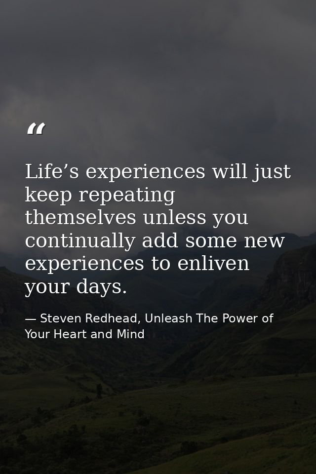 Life’s experiences will just keep repeating themselves unless you continually add some new experiences to enliven your d — Steven Redhead, Unleash The Power of Your Heart and Mind