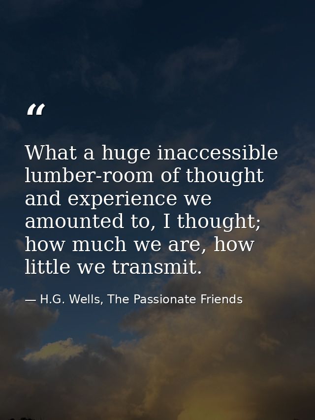 What a huge inaccessible lumber-room of thought and experience we amounted to, I thought; how much we are, how little we — H.G. Wells, The Passionate Friends