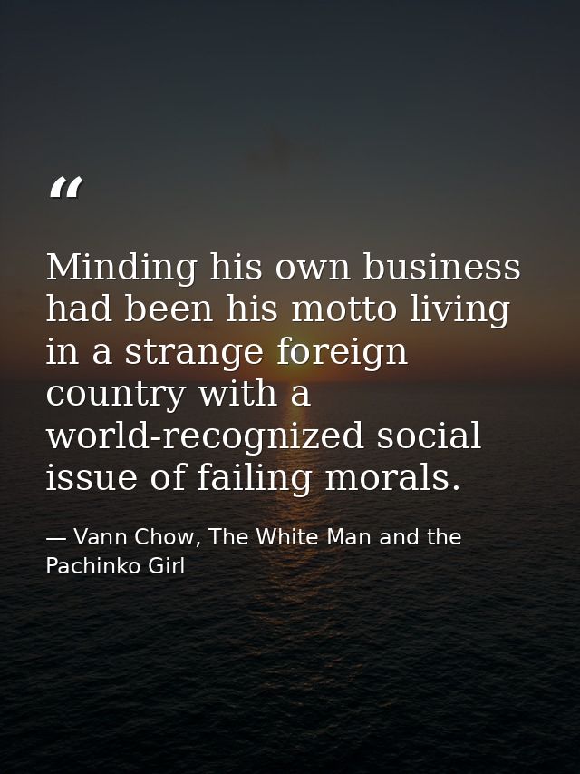 Minding his own business had been his motto living in a strange foreign country with a world-recognized social issue of  — Vann Chow, The White Man and the Pachinko Girl