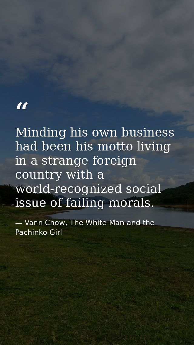 Minding his own business had been his motto living in a strange foreign country with a world-recognized social issue of  — Vann Chow, The White Man and the Pachinko Girl