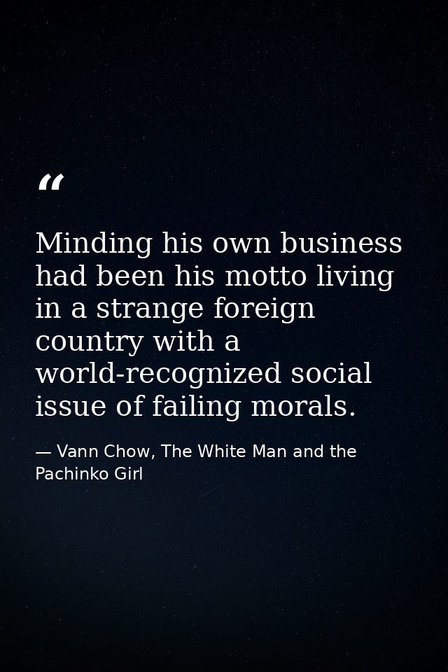 Minding his own business had been his motto living in a strange foreign country with a world-recognized social issue of  — Vann Chow, The White Man and the Pachinko Girl