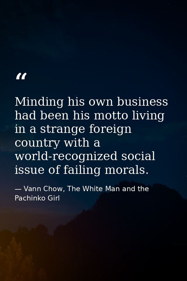 Minding his own business had been his motto living in a strange foreign country with a world-recognized social issue of  — Vann Chow, The White Man and the Pachinko Girl