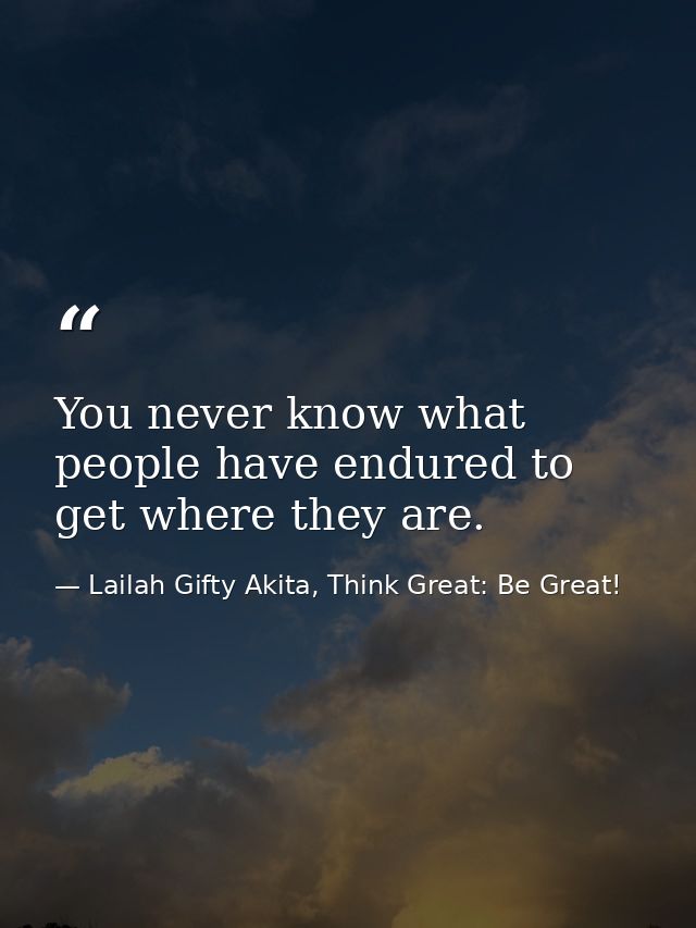 You never know what people have endured to get where they are. — Lailah Gifty Akita, Think Great: Be Great!