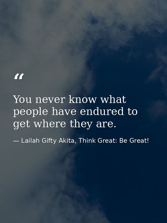 You never know what people have endured to get where they are. — Lailah Gifty Akita, Think Great: Be Great!