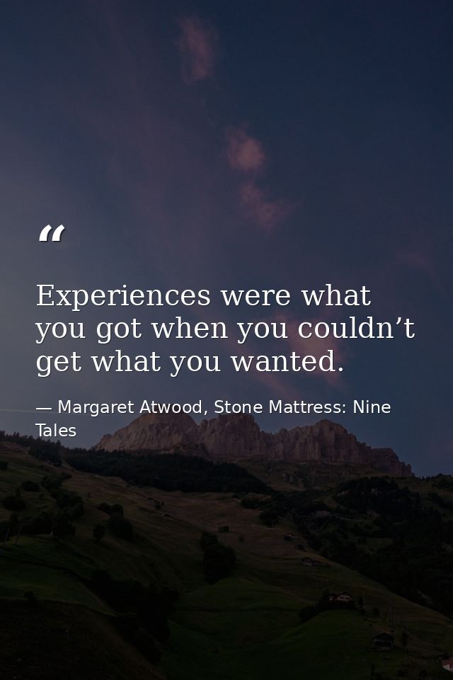 Experiences were what you got when you couldn’t get what you wanted. — Margaret Atwood, Stone Mattress: Nine Tales