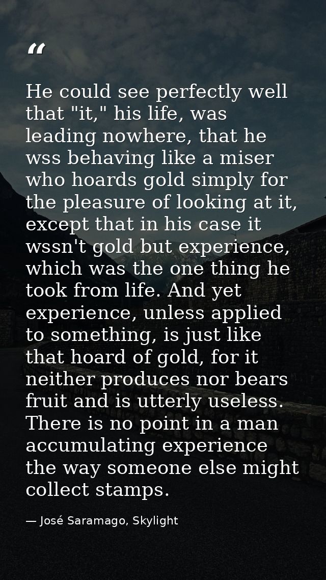 He could see perfectly well that "it," his life, was leading nowhere, that he wss behaving like a miser who hoards gold  — José Saramago, Skylight