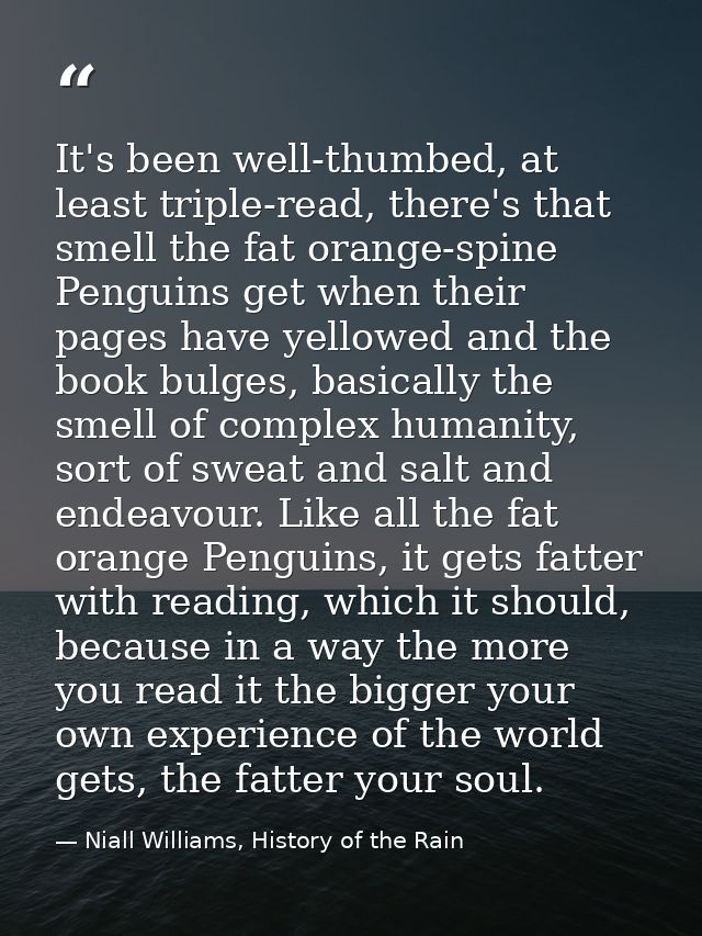 It's been well-thumbed, at least triple-read, there's that smell the fat orange-spine Penguins get when their pages have — Niall Williams, History of the Rain