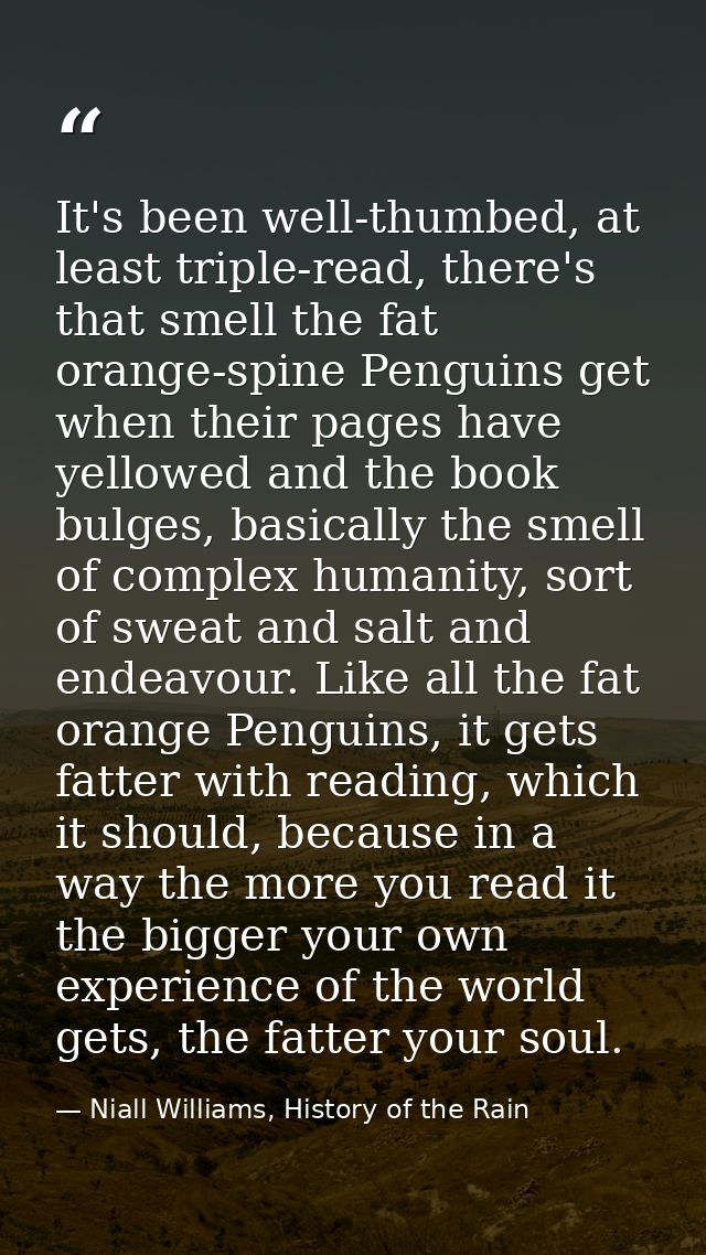 It's been well-thumbed, at least triple-read, there's that smell the fat orange-spine Penguins get when their pages have — Niall Williams, History of the Rain