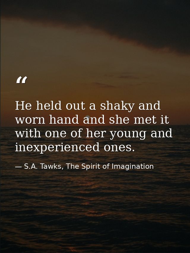 He held out a shaky and worn hand and she met it with one of her young and inexperienced ones. — S.A. Tawks, The Spirit of Imagination