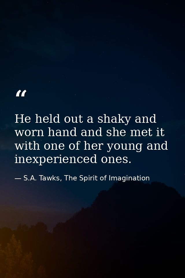 He held out a shaky and worn hand and she met it with one of her young and inexperienced ones. — S.A. Tawks, The Spirit of Imagination