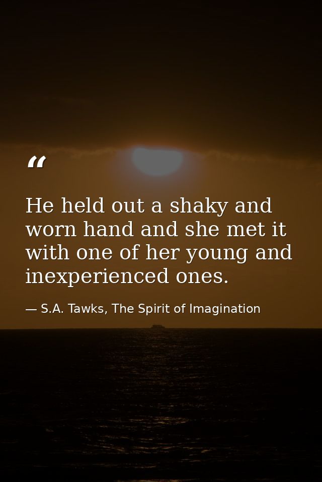 He held out a shaky and worn hand and she met it with one of her young and inexperienced ones. — S.A. Tawks, The Spirit of Imagination