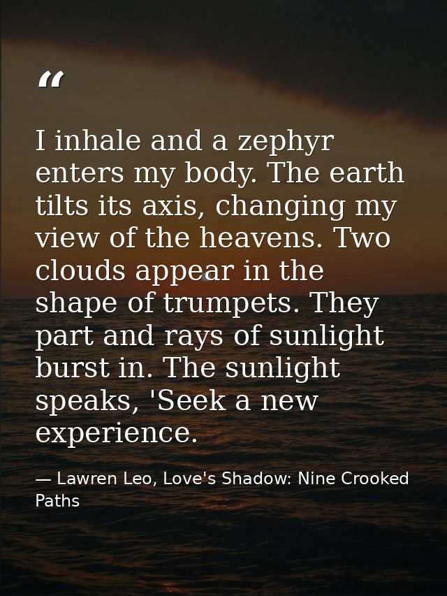 I inhale and a zephyr enters my body. The earth tilts its axis, changing my view of the heavens. Two clouds appear in th — Lawren Leo, Love's Shadow: Nine Crooked Paths